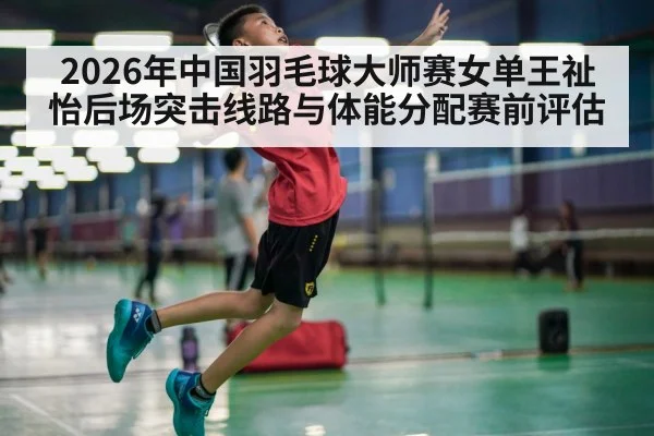 2026年中国羽毛球大师赛女单王祉怡后场突击线路与体能分配赛前评估