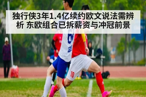 独行侠3年1.4亿续约欧文说法需辨析 东欧组合已拆薪资与冲冠前景